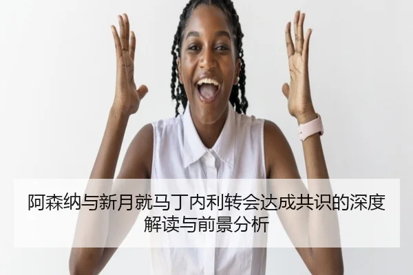 阿森纳与新月就马丁内利转会达成共识的深度解读与前景分析